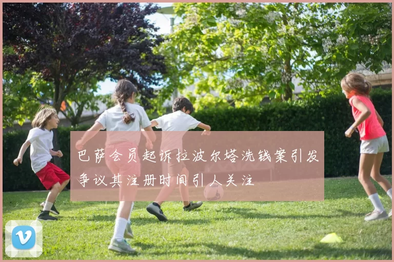 巴萨会员起诉拉波尔塔洗钱案引发争议其注册时间引人关注