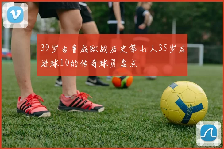 39岁吉鲁成欧战历史第七人35岁后进球10的传奇球员盘点