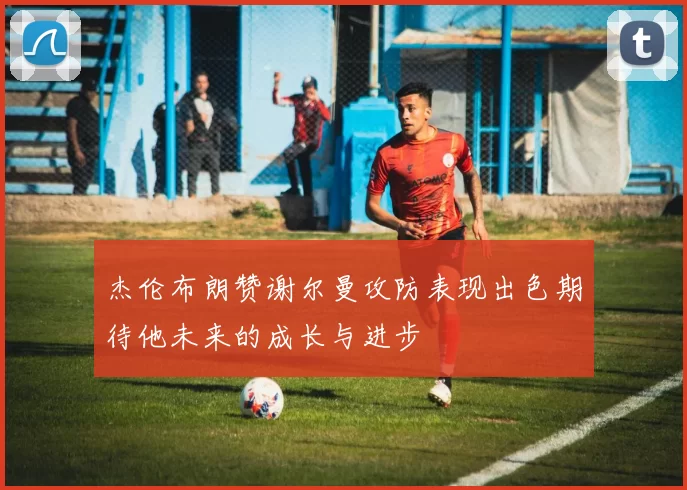 杰伦布朗赞谢尔曼攻防表现出色期待他未来的成长与进步