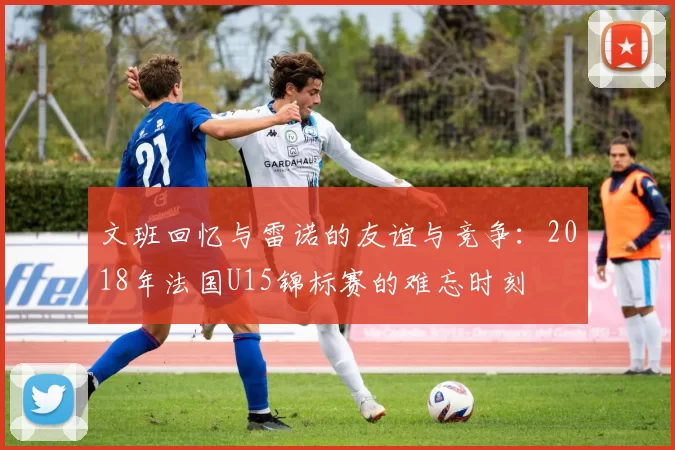 文班回忆与雷诺的友谊与竞争：2018年法国U15锦标赛的难忘时刻