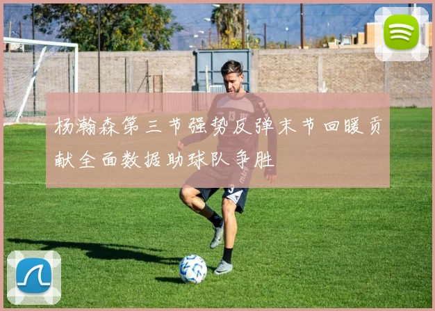 杨瀚森第三节强势反弹末节回暖贡献全面数据助球队争胜