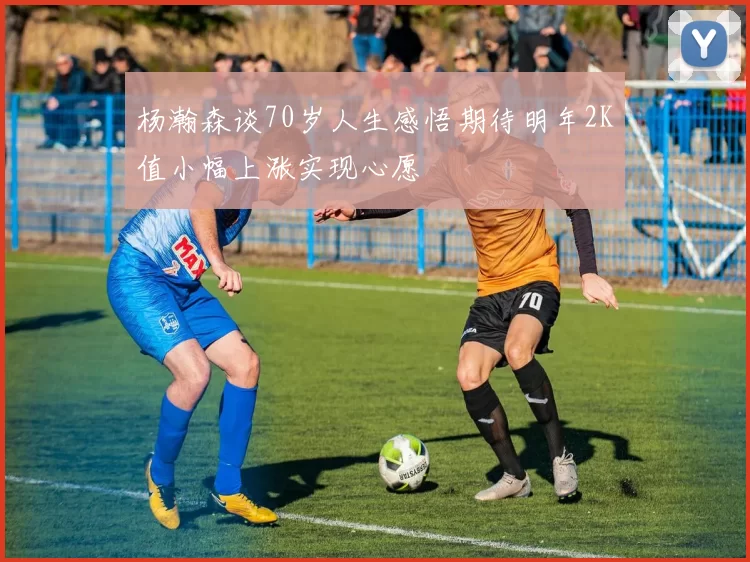 杨瀚森谈70岁人生感悟期待明年2K值小幅上涨实现心愿