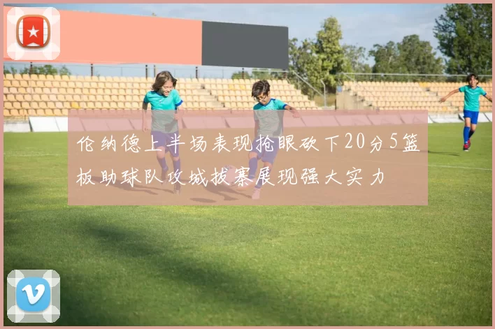 伦纳德上半场表现抢眼砍下20分5篮板助球队攻城拔寨展现强大实力