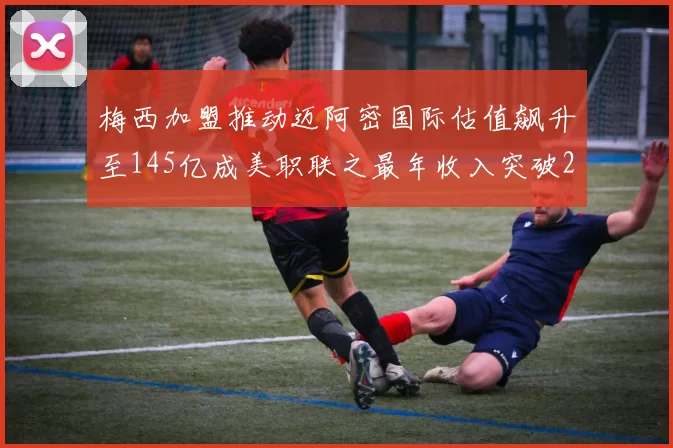 梅西加盟推动迈阿密国际估值飙升至145亿成美职联之最年收入突破2亿美元