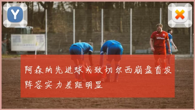 阿森纳先进球或致切尔西崩盘首发阵容实力差距明显