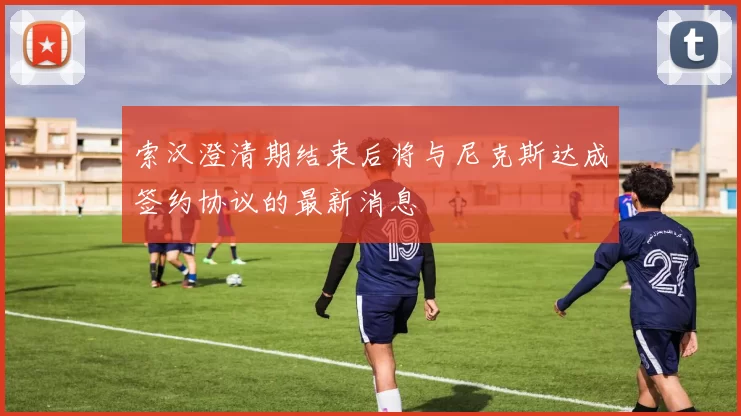 索汉澄清期结束后将与尼克斯达成签约协议的最新消息