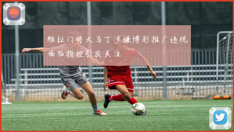 维拉门将大马丁涉嫌博彩推广违规面临指控引发关注