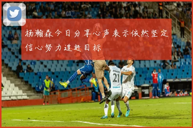 杨瀚森今日分享心声表示依然坚定信心努力追赶目标