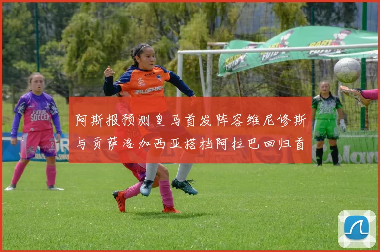 阿斯报预测皇马首发阵容维尼修斯与贡萨洛加西亚搭档阿拉巴回归首发位置