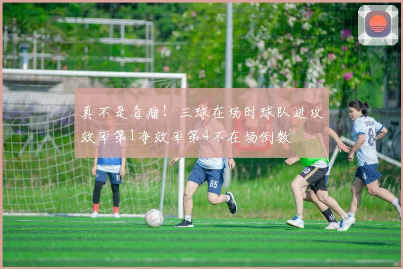 真不是毒瘤！三球在场时球队进攻效率第1净效率第4不在场倒数