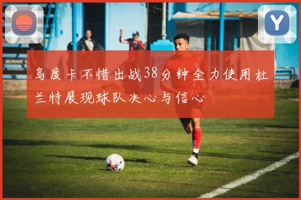 乌度卡不惜出战38分钟全力使用杜兰特展现球队决心与信心