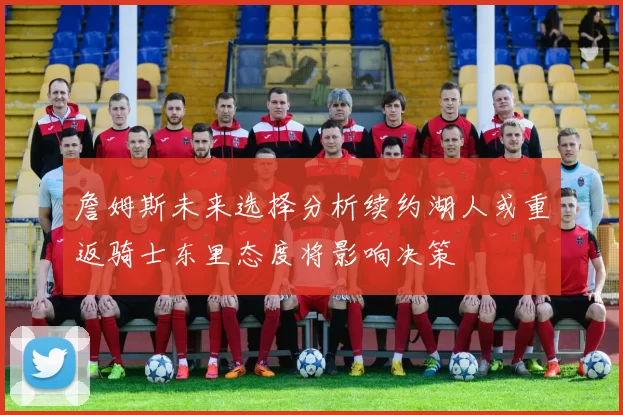 詹姆斯未来选择分析续约湖人或重返骑士东里态度将影响决策