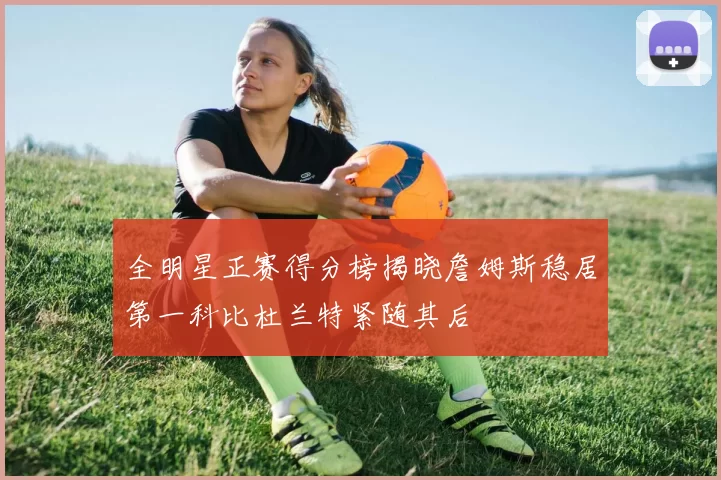 全明星正赛得分榜揭晓詹姆斯稳居第一科比杜兰特紧随其后