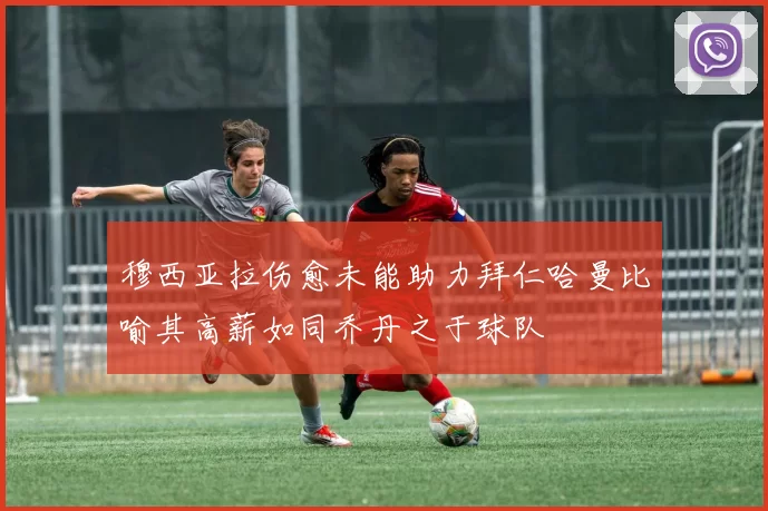 穆西亚拉伤愈未能助力拜仁哈曼比喻其高薪如同乔丹之于球队