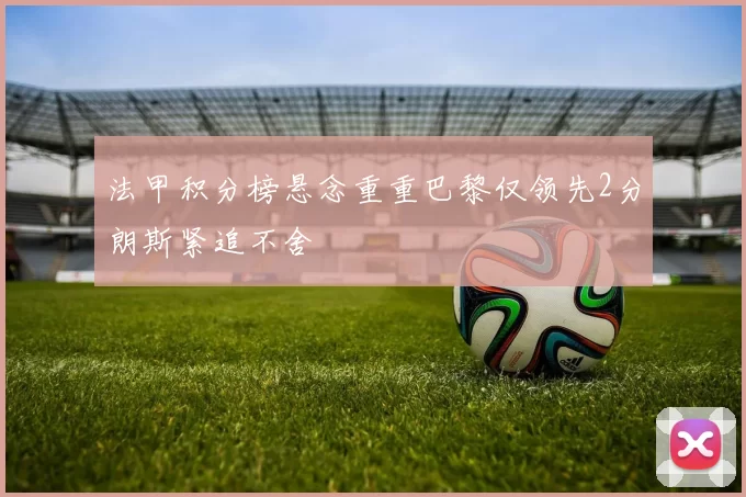 法甲积分榜悬念重重巴黎仅领先2分朗斯紧追不舍