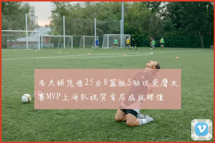 洛夫顿凭借25分8篮板5助攻荣膺决赛MVP上海队祝贺肯尼成就辉煌