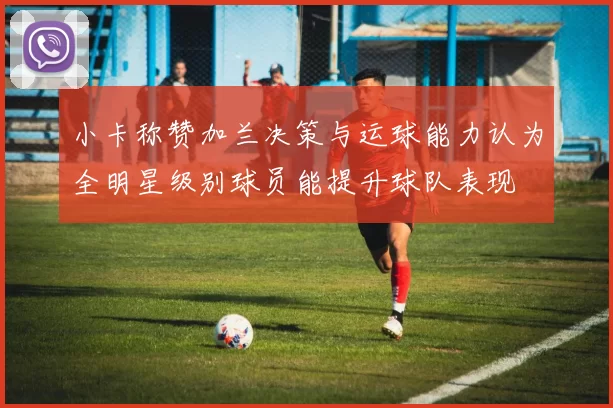 小卡称赞加兰决策与运球能力认为全明星级别球员能提升球队表现