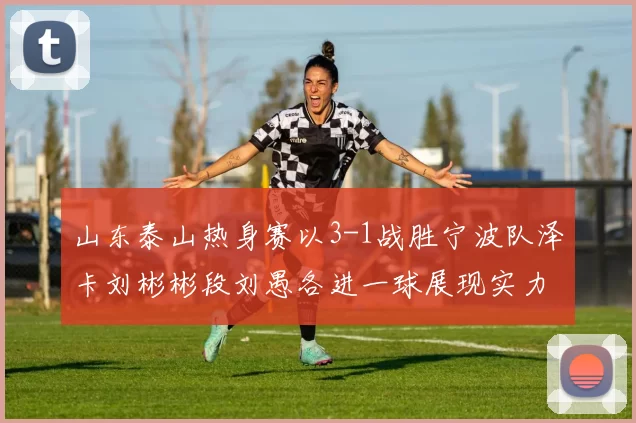 山东泰山热身赛以3-1战胜宁波队泽卡刘彬彬段刘愚各进一球展现实力
