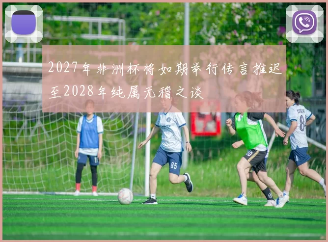 2027年非洲杯将如期举行传言推迟至2028年纯属无稽之谈