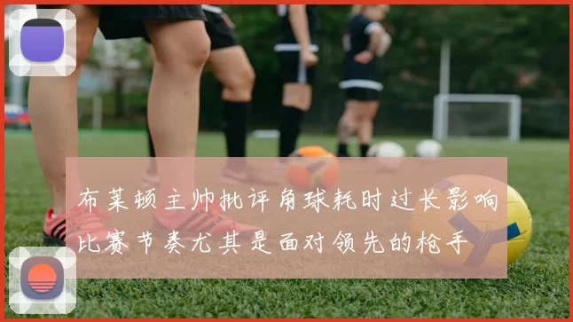 布莱顿主帅批评角球耗时过长影响比赛节奏尤其是面对领先的枪手